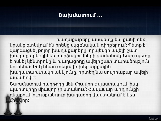 Շախմատում ․․․  Խաղաքարերը անպետք են, քանի դեռ նրանք գտնվում են իրենց սկզբնական դիրքերում: Պետք է զարգացնել բոլոր խաղաքարերը, որպեսզի ավելի շատ խաղաքարեր լինեն հարձակումների ժամանակ։Նախ պետք է հսկել կենտրոնը և խաղացողը ավելի շատ տարածություն կունենա։ Իսկ հետո տեղափոխել արքային խաղատախտակի անկյունը, որտեղ նա սովորաբար ավելի ապահով է: Շախմատում հաղթողը ﬔկ ﬕավոր է վաստակում, իսկ պարտվողը ﬕավոր չի ստանում: Հավասար արդյունքի դեպքում յուրաքանչյուր խաղացող վաստակում է կես ﬕավոր:  