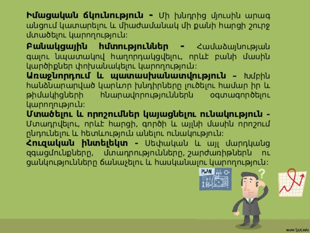Իմացական ճկունություն - Մի խնդրից մյուսին արագ անցում կատարելու և միաժամանակ մի քանի հարցի շուրջ մտածելու կարողություն: Բանակցային հմտություններ - Համաձայնության գալու նպատակով հաղորդակցվելու, որևէ բանի մասին կարծիքներ փոխանակելու կարողություն: Առաջնորդում և պատասխանատվություն –  Խմբին հանձնարարված կարևոր խնդիրները լուծելու համար իր և թիմակիցների հնարավորություններն օգտագործելու կարողություն: Մտածելու և որոշումներ կայացնելու ունակություն - Մտադրվելու, որևէ հարցի, գործի և այլնի մասին որոշում ընդունելու և հետևություն անելու ունակություն: Հուզական ինտելեկտ - Սեփական և այլ մարդկանց զգացմունքները, մտադրությունները,   շարժառիթներն ու ցանկությունները ճանաչելու և հասկանալու կարողություն: 