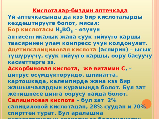 Кислоталар-биздин аптечкада Үй аптечкасында да кээ бир кислоталарды кездештирүүгө болот, мисал: Бор кислотасы H 3 BO 3 – өзүнүн антисептикалык жана суук тийүүгө каршы таасиринен улам компресс үчун колдонулат. Ацетилсалициловая кислота (аспирин) – ысык түшүрүүчү, суук тийүүгө каршы, оору басуучу касиеттерге ээ. Аскорбиновая кислота, же витамин С , – цитрус өсүмдүктөрүндө, шпинатта, картошкада, калемпирде жана кээ бир жашылчалардын курамында болот. Бул зат жетишпесе цинга оорусу пайда болот. Салициловая кислота – бул зат 2% салициловой кислотадан, 28% суудан и 70% спирттен турат. Бул аралашма антисептикалык касиетке ээ болгондуктан дезинфекциялоодо колдонулат. 