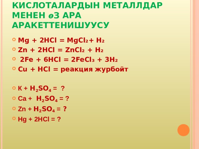 КИСЛОТАЛАРДЫН МЕТАЛЛДАР МЕНЕН ө З АРА АРАКЕТТЕНИШУУСУ Mg + 2 HCl = MgCl ₂+ H ₂ Zn + 2 HCl = ZnCl ₂ + H ₂  2 Fe + 6 HCl = 2 FeCl ₃ + 3 H ₂ Cu + HCl = реакция журбойт К + H 2 SO 4  = ? Ca  + H 2 SO 4 = ? Zn + H 2 SO 4 = ? Hg  + 2HCl = ?  