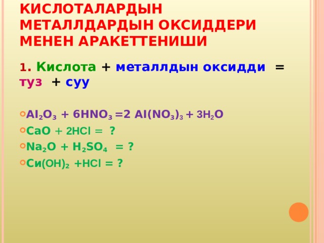 КИСЛОТАЛАРДЫН МЕТАЛЛДАРДЫН ОКСИДДЕРИ МЕНЕН АРАКЕТТЕНИШИ 1 . Кислота + металлдын оксидди = туз + суу  AI 2 O 3  + 6 HNO 3 = 2 AI(NO 3 ) 3 +  3 H 2 О СаО + 2HCl =   ? Na 2 O + H 2 SO 4  = ? Си (ОН) 2 + HCl  = ?   