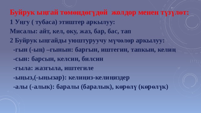 Буйрук ыңгай төмөндөгүдөй жолдор менен түзүлөт: 1 Уңгу ( тубаса) этиштер аркылуу: Мисалы: айт, кел, оку, жаз, бар, бас, тап 2 Буйрук ыңгайды уюштуруучу мүчөлөр аркылуу:  -гын (-ың) –гынын: баргын, иштегин, тапкын, келиң  -сын: барсын, келсин, билсин  -гыла: жазгыла, иштегиле  -ыңыз,(-ыңызар): келиңиз-келиңиздер  -алы (-алык): баралы (баралык), көрөлү (көрөлүк)     