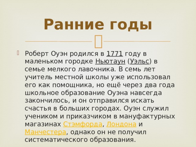 Ранние годы Роберт Оуэн родился в 1771 году в маленьком городке Ньютаун ( Уэльс ) в семье мелкого лавочника. В семь лет учитель местной школы уже использовал его как помощника, но ещё через два года школьное образование Оуэна навсегда закончилось, и он отправился искать счастья в больших городах. Оуэн служил учеником и приказчиком в мануфактурных магазинах Стэмфордa , Лондона и Манчестера , однако он не получил систематического образования. 