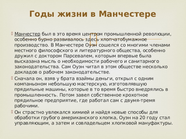 Годы жизни в Манчестере Манчестер был в это время центром промышленной революции, особенно бурно развивалось здесь хлопчатобумажное производство. В Манчестере Оуэн сошелся со многими членами местного философского и литературного общества, особенно дружил с доктором Парсевалем, которым впервые была высказана мысль о необходимости рабочего и санитарного законодательства. Сам Оуэн читал в этом обществе несколько докладов о рабочем законодательстве. Сначала он, взяв у брата взаймы деньги, открыл с одним компаньоном небольшую мастерскую, изготовлявшую прядильные машины, которые в то время быстро внедрялись в промышленность. Потом завел собственное крохотное прядильное предприятие, где работал сам с двумя-тремя рабочими. Он страстно увлекался химией и найдя новые способы для обработки грубого американского хлопка, Оуэн на 20 году стал управляющим, а затем и совладельцем хлопковой мануфактуры. 