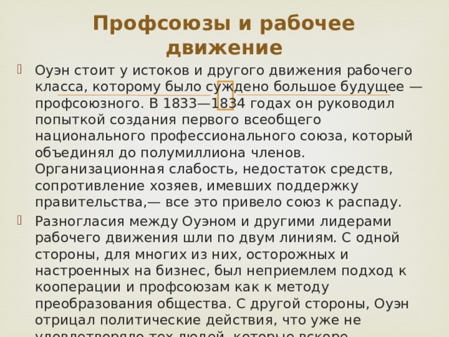 Профсоюзы и рабочее движение Оуэн стоит у истоков и другого движения рабочего класса, которому было суждено большое будущее — профсоюзного. В 1833—1834 годах он руководил попыткой создания первого всеобщего национального профессионального союза, который объединял до полумиллиона членов. Организационная слабость, недостаток средств, сопротивление хозяев, имевших поддержку правительства,— все это привело союз к распаду. Разногласия между Оуэном и другими лидерами рабочего движения шли по двум линиям. С одной стороны, для многих из них, осторожных и настроенных на бизнес, был неприемлем подход к кооперации и профсоюзам как к методу преобразования общества. С другой стороны, Оуэн отрицал политические действия, что уже не удовлетворяло тех людей, которые вскоре образовали костяк чартизма — движения, с которым Оуэн никогда не мог найти общего языка. 