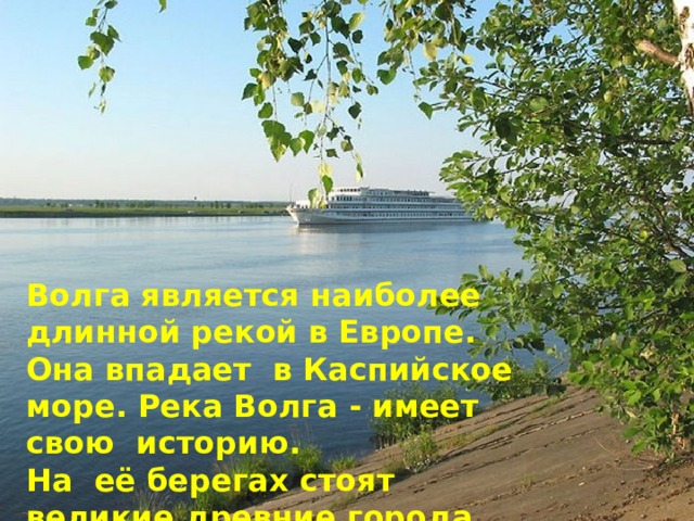 Волга является наиболее длинной рекой в Европе. Она впадает в Каспийское море. Река Волга - имеет свою историю. На её берегах стоят великие древние города.    