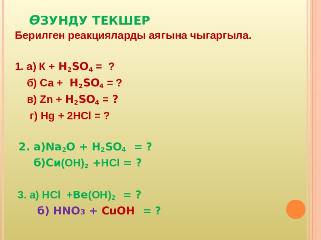  Ө ЗУНДУ ТЕКШЕР Берилген реакцияларды аягына чыгаргыла.  1. а) К + H 2 SO 4  = ?  б) Ca  + H 2 SO 4 = ?  в) Zn + H 2 SO 4 = ?  г) Hg  + 2HCl = ?   2. а) Na 2 O + H 2 SO 4  = ?  б)Си (ОН) 2 + HCl  = ?   3. а) HCl + Ве (ОН) 2   = ?  б) HNO 3 + CuOH  = ? 