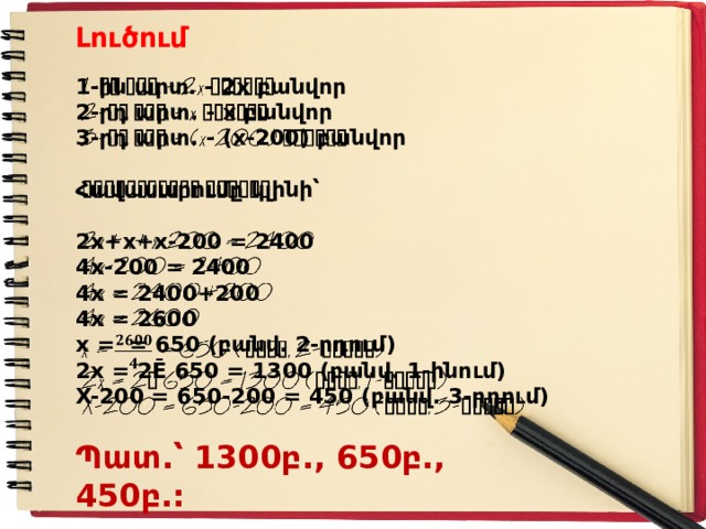Լուծում   1-ին արտ. - 2x բանվոր 2-րդ արտ. - x բանվոր 3-րդ արտ. - (x-200) բանվոր  Հավասարումը կլինի՝  2x+x+x-200 = 2400 4x-200 = 2400 4x = 2400+200 4x = 2600 x = = 650 (բանվ. 2-րդում) 2x = 2Ē 650 = 1300 (բանվ. 1-ինում) X-200 = 650-200 = 450 (բանվ. 3-րդում) Պատ.՝ 1300բ., 650բ., 450բ.: 
