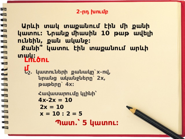 2-րդ խումբ  Արևի տակ տաքանում էին մի քանի կատու: Նրանք միասին 10 թաթ ավելի ունեին, քան ականջ:  Քանի ՞ կատու էին տաքանում արևի տակ: Լուծում Ն շ. կատուների քանակը`x-ով,  նրանց ականջները` 2x,  թաթերը` 4x:  Հավասարումը կլինի՝  4x-2x = 10  2x = 10  x = 10 : 2 = 5   Պատ.՝ 5 կատու: 