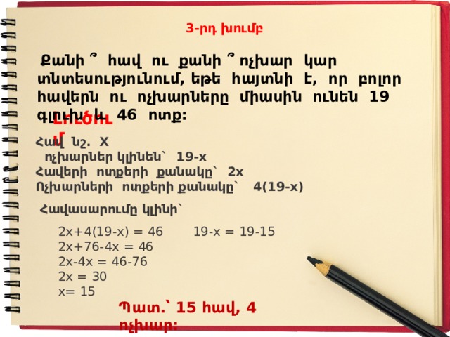 3-րդ խումբ  Քանի ՞ հավ ու քանի ՞ ոչխար կար տնտեսությունում, եթե հայտնի է, որ բոլոր հավերն ու ոչխարները միասին ունեն 19 գլուխ և 46 ոտք: Լուծում Հ ավ նշ. X  ոչխարներ կլինեն` 19-x Հ ավերի ոտքերի քանակը` 2x Ո չխարների ոտքերի քանակը` 4(19-x)  Հավասարումը կլինի`  2x+4(19-x) = 46   19-x = 19-15  2 x+76-4x = 46  2 x-4x = 46-76  2 x = 30  x= 15   Պատ.՝ 15 հավ, 4 ոչխար: 