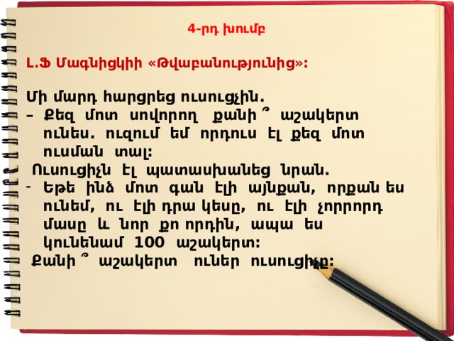 4-րդ խումբ Լ.Ֆ Մագնիցկիի «Թվաբանությունից»:  Մի մարդ հարցրեց ուսուցչին. – Քեզ մոտ սովորող քանի ՞ աշակերտ ունես. ուզում եմ որդուս էլ քեզ մոտ ուսման տալ:  Ուսուցիչն էլ պատասխանեց նրան. Եթե ինձ մոտ գան էլի այնքան, որքան ես ունեմ, ու էլի դրա կեսը, ու էլի չորրորդ մասը և նոր քո որդին, ապա ես կունենամ 100 աշակերտ:  Քանի ՞ աշակերտ ուներ ուսուցիչը:  