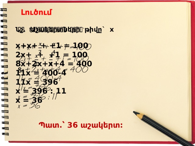 Լուծում Նշ. Ա շակերտների թիվը` x    x+x+ + +1 = 100 2x+ + +1 = 100 8 x+2x+x+4 = 400 11x = 400-4 11x = 396 x = 396 : 11 x = 36 Պատ.՝ 36 աշակերտ : 
