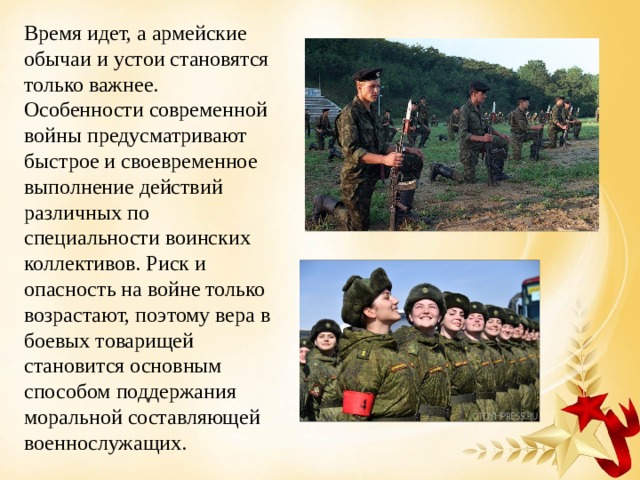 Время идет, а армейские обычаи и устои становятся только важнее. Особенности современной войны предусматривают быстрое и своевременное выполнение действий различных по специальности воинских коллективов. Риск и опасность на войне только возрастают, поэтому вера в боевых товарищей становится основным способом поддержания моральной составляющей военнослужащих. 