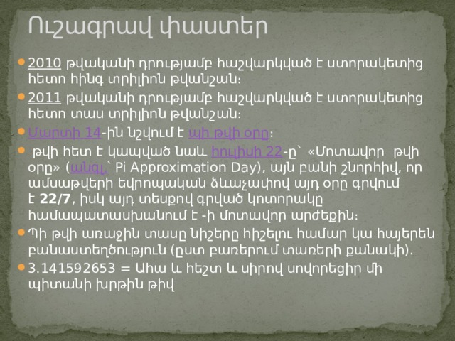 Ուշագրավ փաստեր   2010  թվականի դրությամբ հաշվարկված է ստորակետից հետո հինգ տրիլիոն թվանշան։ 2011  թվականի դրությամբ հաշվարկված է ստորակետից հետո տաս տրիլիոն թվանշան։ Մարտի 14 -ին նշվում է  պի թվի օրը ։   թվի հետ է կապված նաև  հուլիսի 22 -ը` «Մոտավոր  թվի օրը» ( անգլ. ՝ Pi Approximation Day), այն բանի շնորհիվ, որ ամսաթվերի եվրոպական ձևաչափով այդ օրը գրվում է  22/7 , իսկ այդ տեսքով գրված կոտորակը համապատասխանում է -ի մոտավոր արժեքին։ Պի թվի առաջին տասը նիշերը հիշելու համար կա հայերեն բանաստեղծություն (ըստ բառերում տառերի քանակի). 3.141592653 = Ահա և հեշտ և սիրով սովորեցիր մի պիտանի խրթին թիվ 