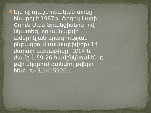 Այս ոչ պաշտոնական տոնը հնարել է 1987թ. ֆիզիկ Լարի Շոուն Սան Ֆրանցիսկոն, ով նկատեց, որ ամսաթվի ամերիկյան գրագրության ընթացքում (ամսաթիվ/օր) 14 մարտի ամսաթիվը` 3/14 և ժամը 1:59:26 համընկնում են π թվի սկզբում գտնվող թվերի հետ. π=3,1415926…. 