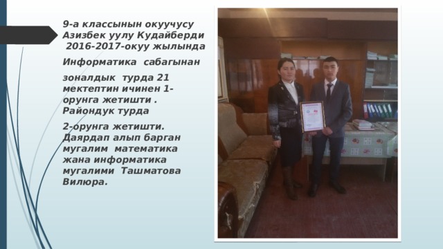 9-а классынын окуучусу Азизбек уулу Кудайберди 2016-2017-окуу жылында Информатика сабагынан зоналдык турда 21 мектептин ичинен 1-орунга жетишти . Райондук турда 2-орунга жетишти. Даярдап алып барган мугалим математика жана информатика мугалими Ташматова Вилюра. 