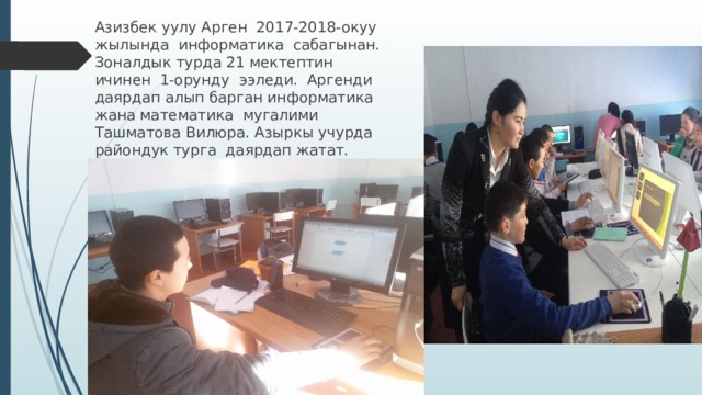 Азизбек уулу Арген 2017-2018-окуу жылында информатика сабагынан. Зоналдык турда 21 мектептин ичинен 1-орунду ээледи. Аргенди даярдап алып барган информатика жана математика мугалими Ташматова Вилюра. Азыркы учурда райондук турга даярдап жатат. 