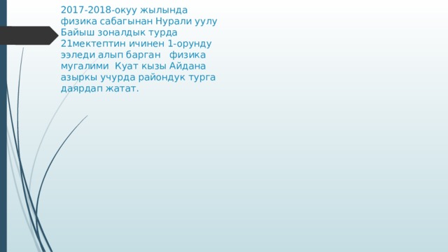 2017-2018-окуу жылында  физика сабагынан Нурали уулу Байыш зоналдык турда 21мектептин ичинен 1-орунду ээледи алып барган физика мугалими Куат кызы Айдана азыркы учурда райондук турга даярдап жатат. 