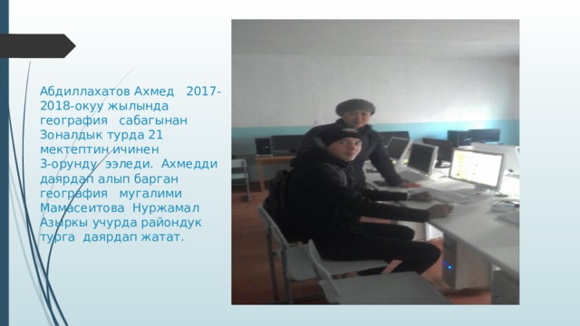 Абдиллахатов Ахмед 2017-2018-окуу жылында география сабагынан  Зоналдык турда 21 мектептин ичинен  3-орунду ээледи. Ахмедди даярдап алып барган география мугалими Мамасеитова Нуржамал  Азыркы учурда райондук турга даярдап жатат.   