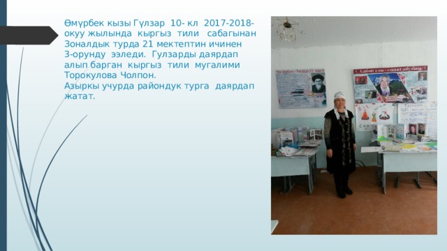Өмүрбек кызы Гүлзар 10- кл 2017-2018-окуу жылында кыргыз тили сабагынан  Зоналдык турда 21 мектептин ичинен  3-орунду ээледи. Гулзарды даярдап алып барган кыргыз тили мугалими Торокулова Чолпон.  Азыркы учурда райондук турга даярдап жатат.   