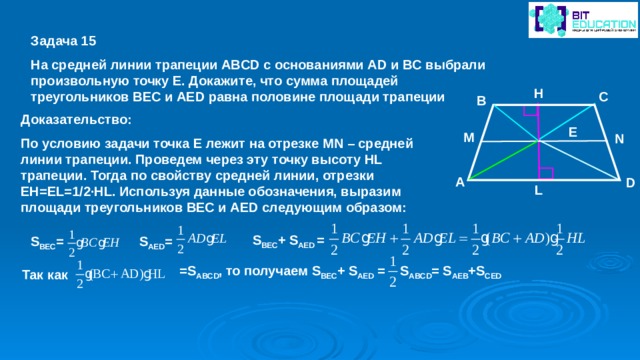 Задача 15 На средней линии трапеции ABCD с основаниями AD и BC выбрали произвольную точку E. Докажите, что сумма площадей треугольников BEC и AED равна половине площади трапеции H C B Доказательство: По условию задачи точка E лежит на отрезке MN – средней линии трапеции. Проведем через эту точку высоту HL трапеции. Тогда по свойству средней линии, отрезки EH=EL=1/2∙HL. Используя данные обозначения, выразим площади треугольников BEC и AED следующим образом: E M N A D L S BEC + S AED = S AED = S BEC =  = S ABCD , то получаем S BEC + S AED =  S ABCD = S AEB +S CED Так как 