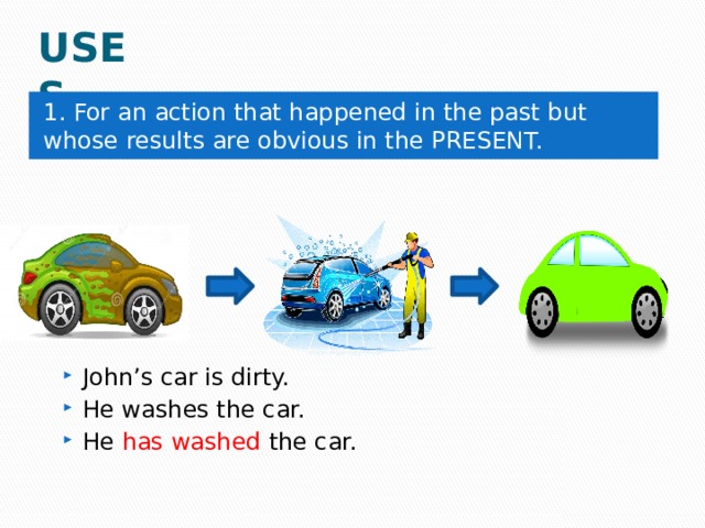 USES 1. For an action that happened in the past but whose results are obvious in the PRESENT. John’s car is dirty. He washes the car. He has washed the car. 