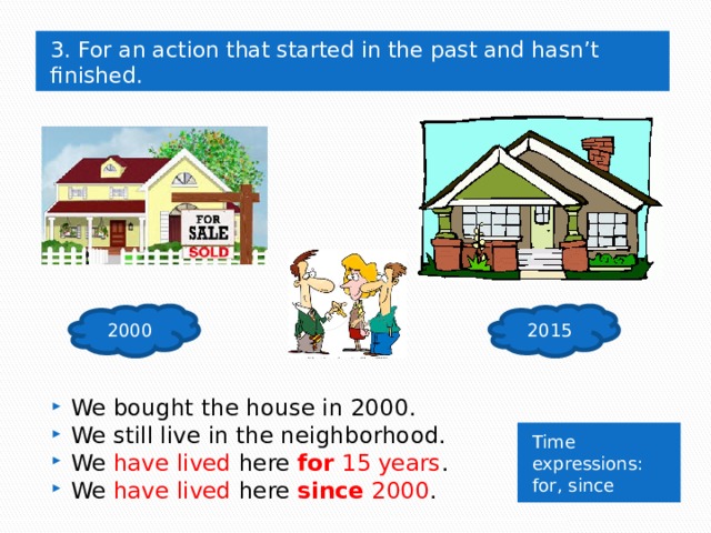 3. For an action that started in the past and hasn’t finished. 2000 2015 We bought the house in 2000. We still live in the neighborhood. We have lived here for 15 years . We have lived here since 2000 . Time expressions: for, since 