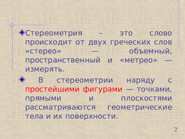 Стереометрия – это слово происходит от двух греческих слов «стерео» — объемный, пространственный и «метрео» — измерять.  В стереометрии наряду с простейшими фигурами — точками, прямыми и плоскостями рассматриваются геометрические тела и их  поверхности.  