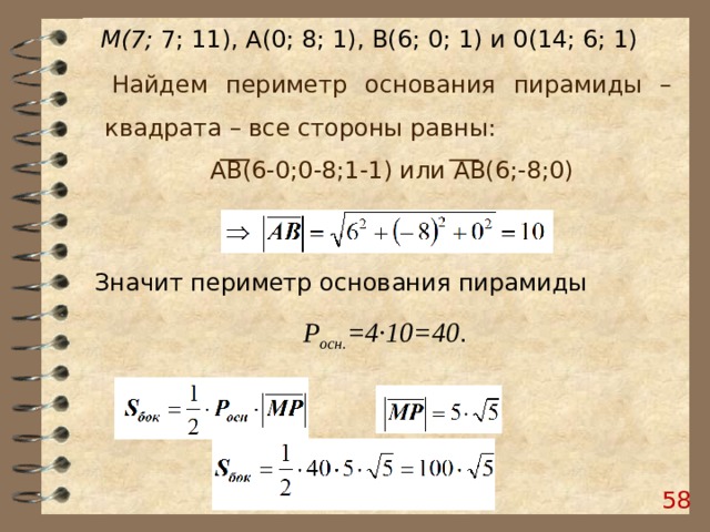 М(7; 7; 11), А(0; 8; 1), В(6; 0; 1) и 0(14; 6; 1) Найдем периметр основания пирамиды – квадрата – все стороны равны: АВ(6-0;0-8;1-1) или АВ(6;-8;0) Значит периметр основания пирамиды  Р осн. =4·10=40 . 58 