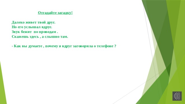  Отгадайте загадку!   Далеко живет твой друг.  Но его услышал вдруг.  Звук бежит по проводам .  Скажешь здесь , а слышно там.   - Как вы думаете , почему я вдруг заговорила о телефоне ?   