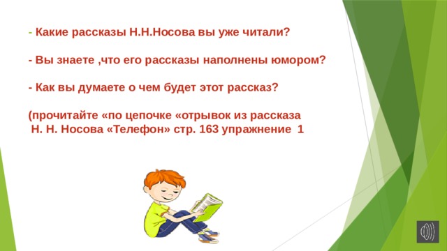 - Какие рассказы Н.Н.Носова вы уже читали?   - Вы знаете ,что его рассказы наполнены юмором?   - Как вы думаете о чем будет этот рассказ?   (прочитайте «по цепочке «отрывок из рассказа  Н. Н. Носова «Телефон» стр. 163 упражнение 1   