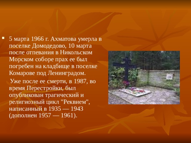 5 марта 1966 г. Ахматова умерла в поселке Домодедово, 10 марта после отпевания в Никольском Морском соборе прах ее был погребен на кладбище в поселке Комарове под Ленинградом.  Уже после ее смерти, в 1987, во время Перестройки, был опубликован трагический и религиозный цикл 