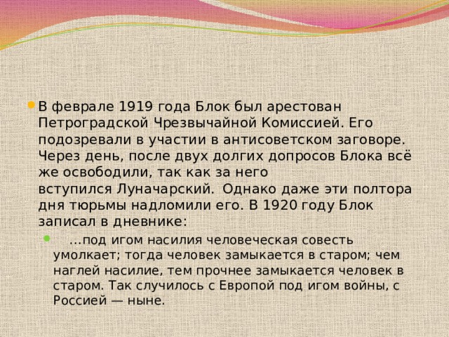 В феврале 1919 года Блок был арестован Петроградской Чрезвычайной Комиссией. Его подозревали в участии в антисоветском заговоре. Через день, после двух долгих допросов Блока всё же освободили, так как за него вступился Луначарский.   Однако даже эти полтора дня тюрьмы надломили его. В 1920 году Блок записал в дневнике: … под игом насилия человеческая совесть умолкает; тогда человек замыкается в старом; чем наглей насилие, тем прочнее замыкается человек в старом. Так случилось с Европой под игом войны, с Россией — ныне. … под игом насилия человеческая совесть умолкает; тогда человек замыкается в старом; чем наглей насилие, тем прочнее замыкается человек в старом. Так случилось с Европой под игом войны, с Россией — ныне. 