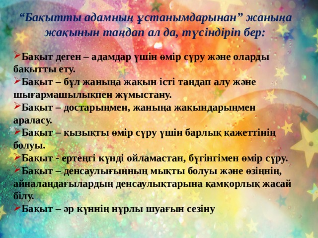 “ Бақытты адамның ұстанымдарынан” жаныңа жақынын таңдап ал да, түсіндіріп бер:  Бақыт деген – адамдар үшін өмір сүру және оларды бақытты ету. Бақыт – бұл жаныңа жақын істі таңдап алу және шығармашылықпен жұмыстану. Бақыт – достарыңмен, жаныңа жақындарыңмен араласу. Бақыт – қызықты өмір сүру үшін барлық қажеттінің болуы. Бақыт - ертеңгі күнді ойламастан, бүгінгімен өмір сүру. Бақыт – денсаулығыңның мықты болуы және өзіңнің, айналаңдағылардың денсаулықтарына қамқорлық жасай білу. Бақыт – әр күннің нұрлы шуағын сезіну  
