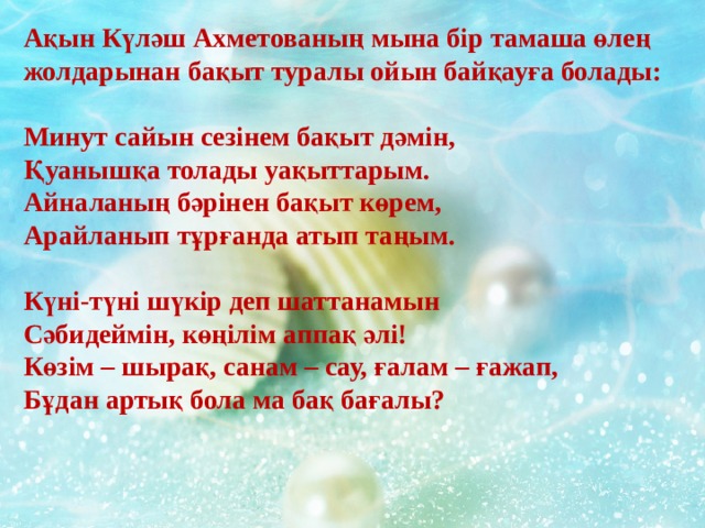 Ақын Күләш Ахметованың мына бір тамаша өлең жолдарынан бақыт туралы ойын байқауға болады:  Минут сайын сезінем бақыт дәмін,  Қуанышқа толады уақыттарым.  Айналаның бәрінен бақыт көрем,  Арайланып тұрғанда атып таңым.   Күні-түні шүкір деп шаттанамын  Сәбидеймін, көңілім аппақ әлі!  Көзім – шырақ, санам – сау, ғалам – ғажап,  Бұдан артық бола ма бақ бағалы?  