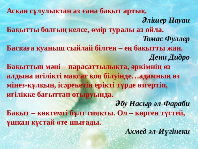 Асқан сұлулықтан аз ғана бақыт артық.                                                  Әлішер Науаи Бақытты болғың келсе, өмір туралы аз ойла.                                                 Томас Фуллер Басқаға қуаныш сыйлай білген – ең бақытты жан.                                                Дени Дидро Бақыттың мәні – парасаттылықта, әркімнің өз алдына игілікті мақсат қоя білуінде…адамның өз мінез-құлқын, ісәрекетін ерікті түрде өзгертіп, игілікке бағыттап отыруында.                                                  Әбу Насыр әл-Фараби Бақыт – көктемгі бұлт сияқты. Ол – көрген түстей, ұшқан құстай өте шығады.                                                 Ахмед әл-Иүгінеки  