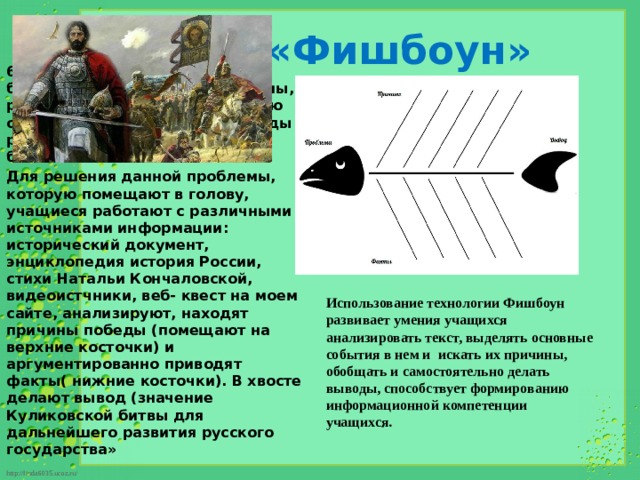 Метод «Фишбоун» 6 класс. Тема: «Куликовская битва» . После определение темы, ребята определяют проблемную ситуацию «В чем причины победы русских войск в Куликовской битве». Для решения данной проблемы, которую помещают в голову, учащиеся работают с различными источниками информации: исторический документ, энциклопедия история России, стихи Натальи Кончаловской, видеоистчники, веб- квест на моем сайте, анализируют, находят причины победы (помещают на верхние косточки) и аргументированно приводят факты( нижние косточки). В хвосте делают вывод (значение Куликовской битвы для дальнейшего развития русского государства»  Использование технологии Фишбоун развивает умения учащихся анализировать текст, выделять основные события в нем и искать их причины, обобщать и самостоятельно делать выводы, способствует формированию информационной компетенции учащихся.