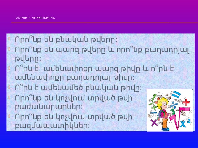  ՀԱՐՑԵՐ ԵՐԵԽԱՆԵՐԻՆ   Որո՞նք են բնական թվերը: Որո՞նք են պարզ թվերը և որո՞նք բաղադրյալ թվերը: Ո՞րն է ամենափոքր պարզ թիվը և ո՞րն է ամենափոքր բաղադրյալ թիվը: Ո՞րն է ամենամեծ բնական թիվը: Որո՞նք են կոչվում տրված թվի բաժանարարներ: Որո՞նք են կոչվում տրված թվի բազմապատիկներ: 