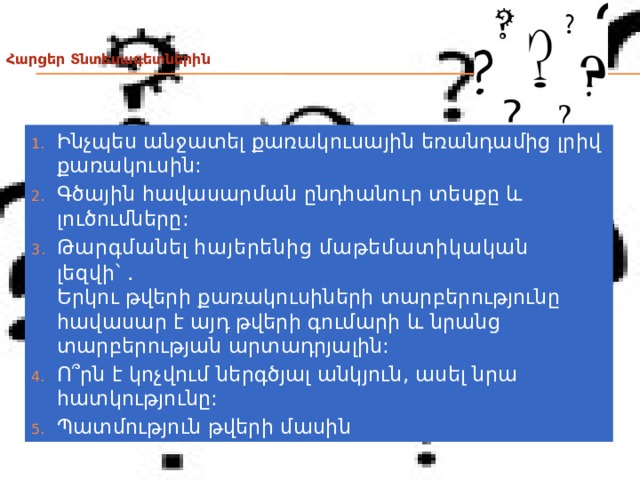  Հարցեր Տնտեսագետներին   Ինչպես անջատել քառակուսային եռանդամից լրիվ քառակուսին: Գծային հավասարման ընդհանուր տեսքը և լուծումները: Թարգմանել հայերենից մաթեմատիկական լեզվի՝ . Երկու թվերի քառակուսիների տարբերությունը հավասար է այդ թվերի գումարի և նրանց տարբերության արտադրյալին: Ո՞րն է կոչվում ներգծյալ անկյուն, ասել նրա հատկությունը: Պատմություն թվերի մասին 