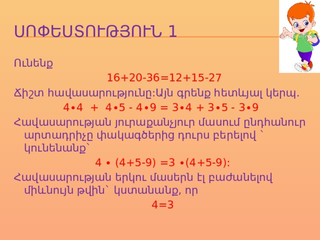 ՍՈՓԵՍՏՈՒԹՅՈՒՆ 1 Ունենք  16+20-36=12+15-27 Ճիշտ հավասարությունը:Այն գրենք հետևյալ կերպ. 4∙4 + 4∙5 - 4∙9 = 3∙4 + 3∙5 - 3∙9 Հավասարության յուրաքանչյուր մասում ընդհանուր արտադրիչը փակագծերից դուրս բերելով ` կունենանք` 4 ∙ (4+5-9) =3 ∙(4+5-9): Հավասարության երկու մասերն էլ բաժանելով միևնույն թվին` կստանանք, որ 4=3 