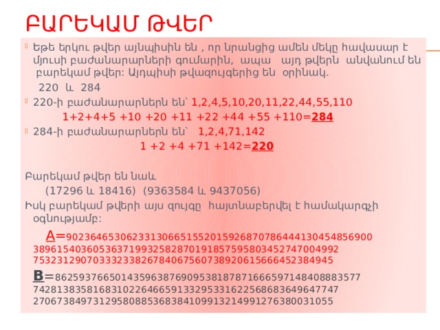 Բարեկամ թվեր Եթե երկու թվեր այնպիսին են , որ նրանցից ամեն մեկը հավասար է մյուսի բաժանարարների գումարին, ապա այդ թվերն անվանում են բարեկամ թվեր: Այդպիսի թվազույգերից են օրինակ.  220 և 284 220-ի բաժանարարներն են՝ 1,2,4,5,10,20,11,22,44,55,110  1+2+4+5 +10 +20 +11 +22 +44 +55 +110= 284 284-ի բաժանարարներն են՝ 1,2,4,71,142  1 +2 +4 +71 +142= 220 Բարեկամ թվեր են նաև  (17296 և 18416) (9363584 և 9437056) Իսկ բարեկամ թվերի այս զույգը հայտնաբերվել է համակարգչի օգնությամբ:  A = 902364653062331306651552015926870786444130454856900 389615403605363719932582870191857595803452747004992 75323129070333233826784067560738920615666452384945 B = 862593766501435963876909538187871666597148408883577 742813835816831022646659133295331622568683649647747 27067384973129580885368384109913214991276380031055 