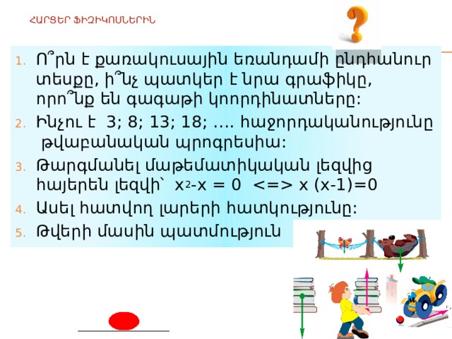  ՀԱՐՑԵՐ ՖԻԶԻԿՈՍՆԵՐԻՆ   Ո՞րն է քառակուսային եռանդամի ընդհանուր տեսքը, ի՞նչ պատկեր է նրա գրաֆիկը, որո՞նք են գագաթի կոորդինատները: Ինչու է 3; 8; 13; 18; …. հաջորդականությունը թվաբանական պրոգրեսիա: Թարգմանել մաթեմատիկական լեզվից հայերեն լեզվի՝ x 2 -x = 0  x (x-1)=0 Ասել հատվող լարերի հատկությունը: Թվերի մասին պատմություն 