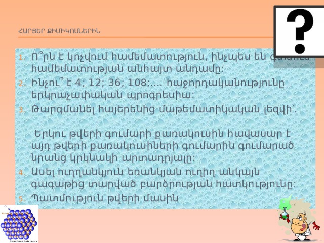 Հարցեր Քիմիկոսներին   Ո ՞րն է կոչվում համեմատություն, ինչպես են գտնում համեմատության անհայտ անդամը: Ինչու՞ է 4; 12; 36; 108;.... հաջորդականությունը երկրաչափական պրոգրեսիա: Թարգմանել հայերենից մաթեմատիկական լեզվի՝. Երկու թվերի գումարի քառակուսին հավասար է այդ թվերի քառակուսիների գումարին գումարած նրանց կրկնակի արտադրյալը: Ասել ուղղանկյուն եռանկյան ուղիղ անկայն գագաթից տարված բարձրության հատկությունը: Պատմություն թվերի մասին 