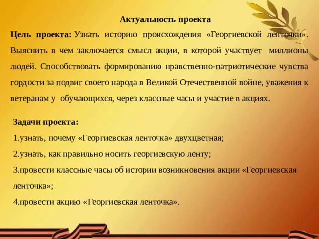 Актуальность проекта Цель проекта:  Узнать историю происхождения «Георгиевской ленточки». Выяснить в чем заключается смысл акции, в которой участвует миллионы людей. Способствовать формированию нравственно-патриотические чувства гордости за подвиг своего народа в Великой Отечественной войне, уважения к ветеранам у обучающихся, через классные часы и участие в акциях. Задачи проекта:    1.узнать, почему «Георгиевская ленточка» двухцветная; 2.узнать, как правильно носить георгиевскую ленту;  3.провести классные часы об истории возникновения акции «Георгиевская ленточка»; 4.провести акцию «Георгиевская ленточка». 