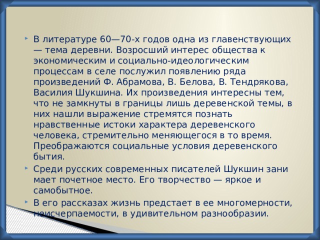 В литературе 60—70-х годов одна из главенствующих — тема деревни. Возросший интерес общества к экономическим и социально-идеологическим процессам в селе послужил появлению ряда произведений Ф. Абрамова, В. Белова, В. Тендрякова, Василия Шукшина. Их произведения интересны тем, что не замкнуты в границы лишь деревенской темы, в них нашли выражение стремятся познать нравственные истоки характера дере­венского человека, стремительно меняющегося в то время. Преображаются социальные условия деревенского бытия. Среди русских современных писателей Шукшин зани­мает почетное место. Его творчество — яркое и самобытное. В его рассказах жизнь предстает в ее многомерности, неисчерпаемости, в удивительном разнообразии. 