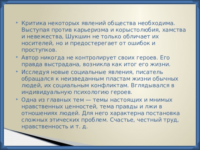 Критика некоторых явлений общества необходима. Выступая против карьеризма и корыстолюбия, хамства и невежества, Шукшин не только обличает их носителей, но и предостерегает от ошибок и проступков. Автор никогда не контролирует своих героев. Его правда выстрадана, возникла как итог его жизни. Исследуя новые социальные явления, писатель обращал­ся к неизведанным пластам жизни обычных людей, их социальным конфликтам. Вглядывался в индивидуальную психологию героев. Одна из главных тем — темы настоящих и мнимых нравственных ценностей, тема правды и лжи в отношениях людей. Для него характерна постановка сложных этических проблем. Счастье, честный труд, нравственность и т. д. 