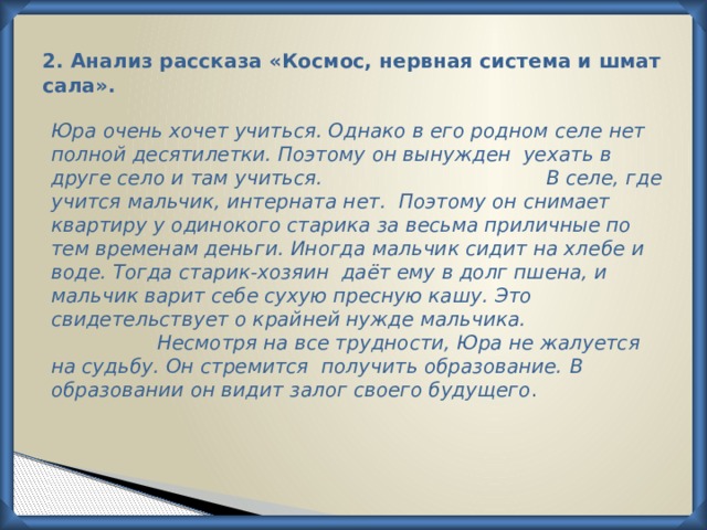 2. Анализ рассказа «Космос, нервная система и шмат сала».   Юра очень хочет учиться. Однако в его родном селе нет полной десятилетки. Поэтому он вынужден уехать в друге село и там учиться.        В селе, где учится мальчик, интерната нет. Поэтому он снимает квартиру у одинокого старика за весьма приличные по тем временам деньги. Иногда мальчик сидит на хлебе и воде. Тогда старик-хозяин даёт ему в долг пшена, и мальчик варит себе сухую пресную кашу. Это свидетельствует о крайней нужде мальчика.       Несмотря на все трудности, Юра не жалуется на судьбу. Он стремится получить образование.  В образовании он видит залог своего будущего . 