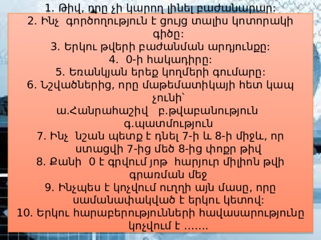 1. Թիվ, որը չի կարող լինել բաժանարար: 2. Ինչ գործողություն է ցույց տալիս կոտորակի գիծը: 3. Երկու թվերի բաժանման արդյունքը: 4. 0-ի հակադիրը: 5. Եռանկյան երեք կողմերի գումարը: 6. Նշվածներից, որը մաթեմատիկայի հետ կապ չունի՝ ա.Հանրահաշիվ բ.թվաբանություն գ.պատմություն 7. Ինչ նշան պետք է դնել 7-ի և 8-ի միջև, որ ստացվի 7-ից մեծ 8-ից փոքր թիվ 8. Քանի 0 է գրվում յոթ հարյուր միլիոն թվի գրառման մեջ 9. Ինչպես է կոչվում ուղղի այն մասը, որը սամանափակված է երկու կետով: 10. Երկու հարաբերությունների հավասարությունը կոչվում է ……. 
