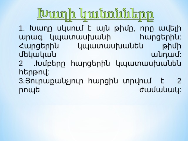 1. Խ աղը սկսում է այն թիմը, որը ավելի արագ կպատասխանի հարցերին: Հարցերին կպատասխանեն թիմի մեկական անդամ:  2  . Խմբերը հարցերին կ պատասխան են հերթով:  3 .Յուրաքանչյուր հարցին տրվում է 2 րոպե ժամանակ:   