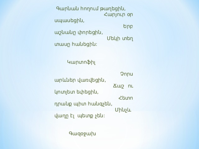  Գարնան հողում թաղեցին,  Հարյուր օր սպասեցին,  Երբ աշնանը փորեցին,  Մեկի տեղ տասը հանեցին:    Կարտոֆիլ    Չորս արևներ վառվեցին,  Ճաշ ու կոտլետ եփեցին,  Հետո դրանք պիտ հանգչեն,  Մինչև վաղը էլ պետք չեն:    Գազօջախ   